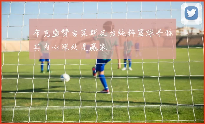 布克盛赞吉莱斯皮为纯粹篮球手称其内心深处是赢家