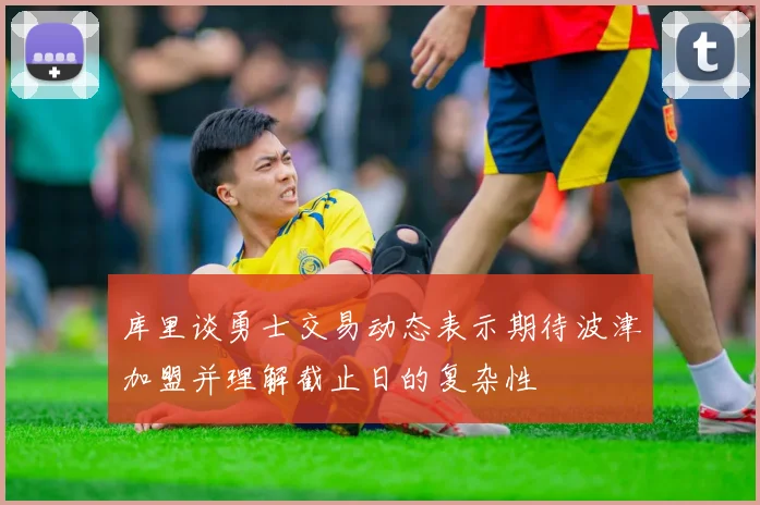 库里谈勇士交易动态表示期待波津加盟并理解截止日的复杂性