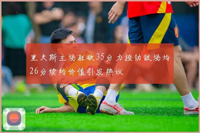 里夫斯主场狂砍35分力挫劲敌场均26分续约价值引发热议
