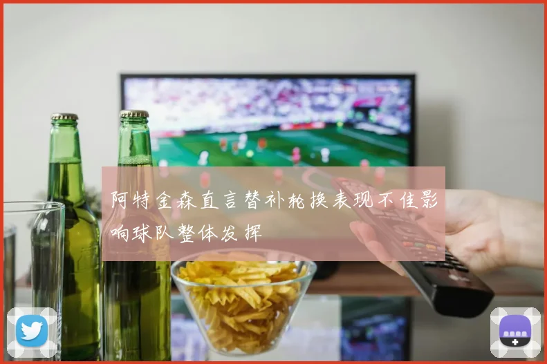 阿特金森直言替补轮换表现不佳影响球队整体发挥