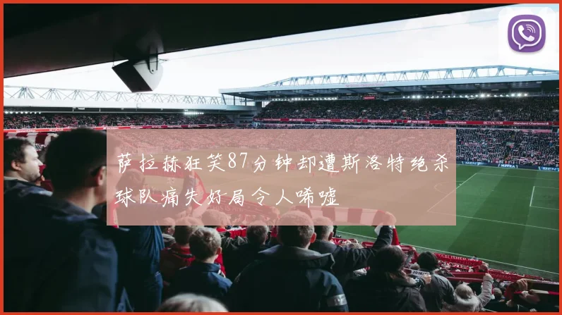 萨拉赫狂笑87分钟却遭斯洛特绝杀球队痛失好局令人唏嘘