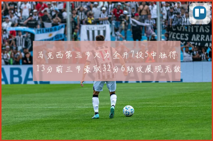 马克西第三节火力全开7投5中独得13分前三节豪取32分6助攻展现无敌续航