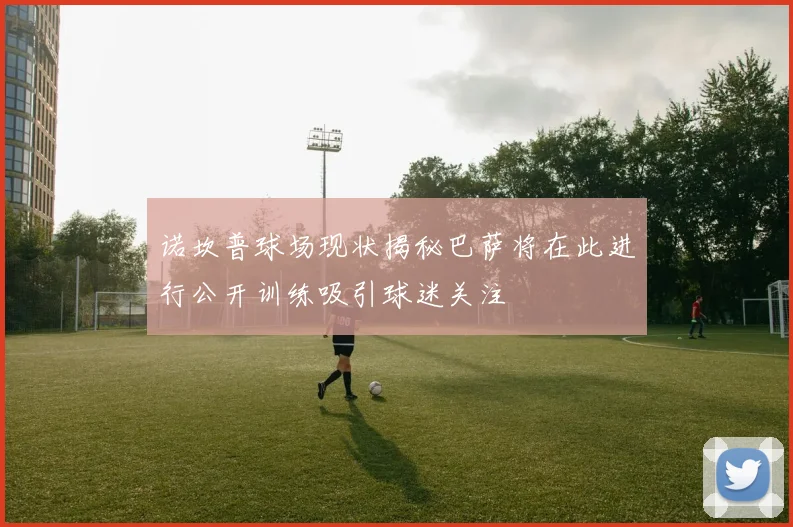 诺坎普球场现状揭秘巴萨将在此进行公开训练吸引球迷关注