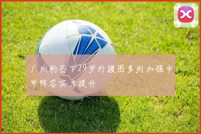 广州豹签下29岁外援图多列加强中甲阵容实力提升