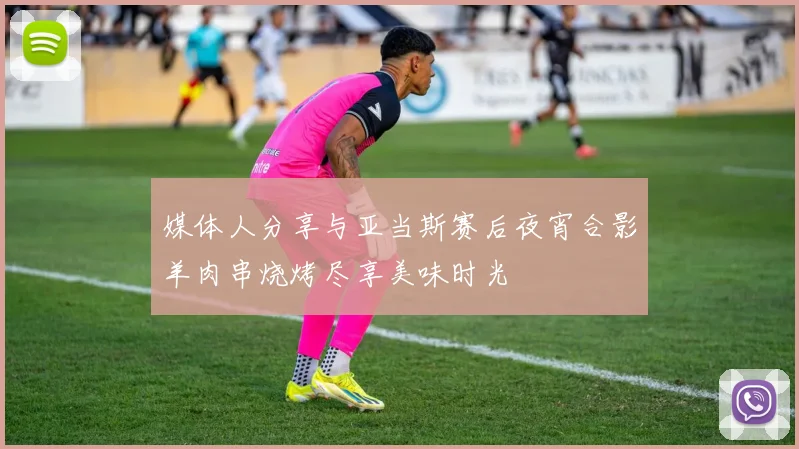 媒体人分享与亚当斯赛后夜宵合影羊肉串烧烤尽享美味时光