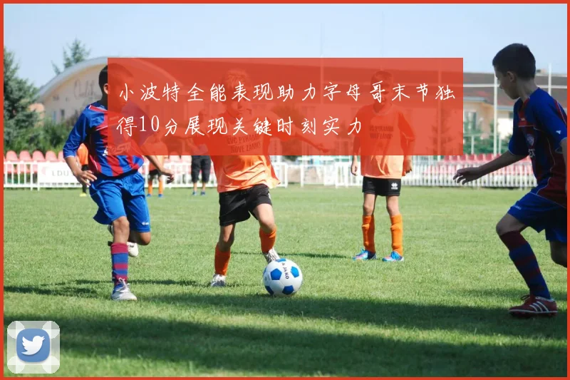 小波特全能表现助力字母哥末节独得10分展现关键时刻实力