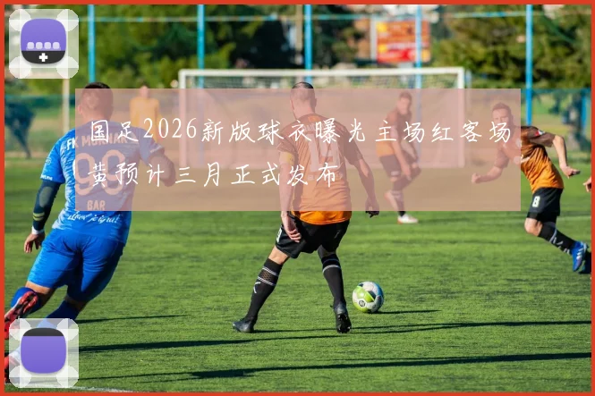 国足2026新版球衣曝光主场红客场黄预计三月正式发布