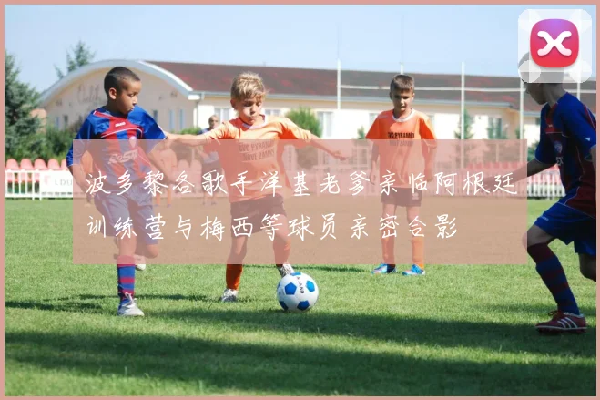 波多黎各歌手洋基老爹亲临阿根廷训练营与梅西等球员亲密合影