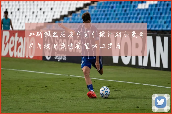 加斯佩里尼谈冬窗引援计划小曼奇尼与埃尔莫索有望回归罗马
