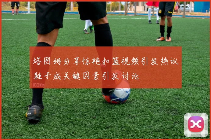 塔图姆分享惊艳扣篮视频引发热议鞋子成关键因素引发讨论