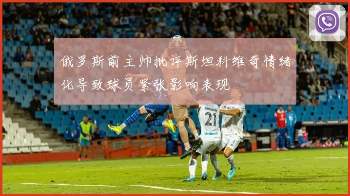 俄罗斯前主帅批评斯坦科维奇情绪化导致球员紧张影响表现