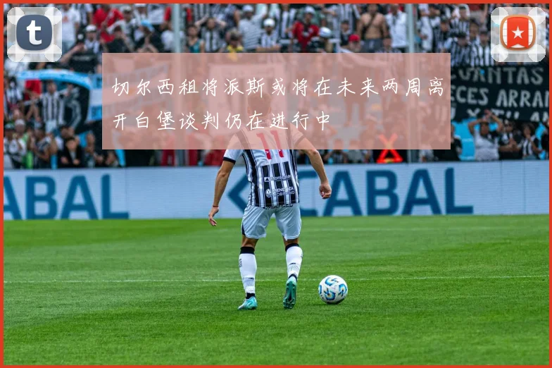 切尔西租将派斯或将在未来两周离开白堡谈判仍在进行中