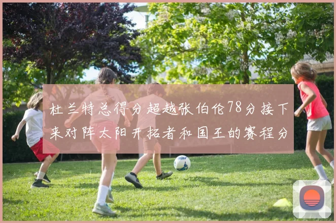 杜兰特总得分超越张伯伦78分接下来对阵太阳开拓者和国王的赛程分析