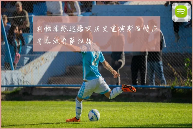 利物浦球迷感叹历史重演斯洛特应考虑放弃萨拉赫