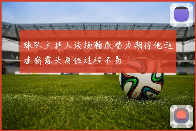 球队主持人谈杨瀚森潜力期待他迅速崭露头角但过程不易