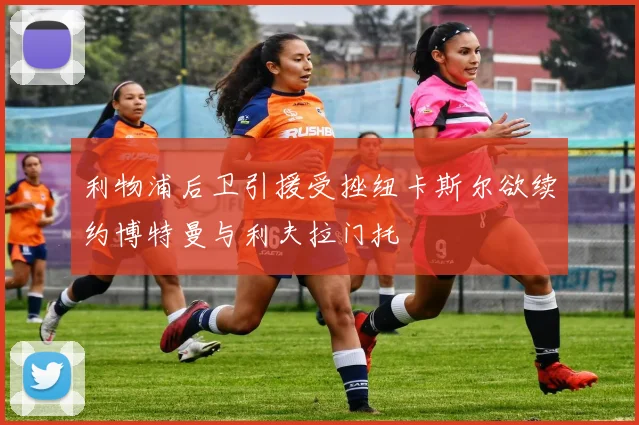 利物浦后卫引援受挫纽卡斯尔欲续约博特曼与利夫拉门托