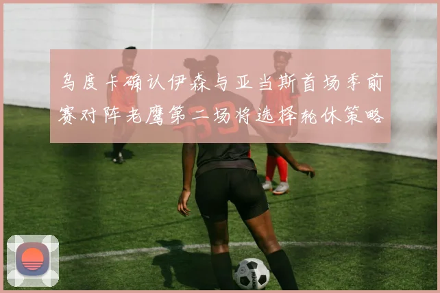 乌度卡确认伊森与亚当斯首场季前赛对阵老鹰第二场将选择轮休策略