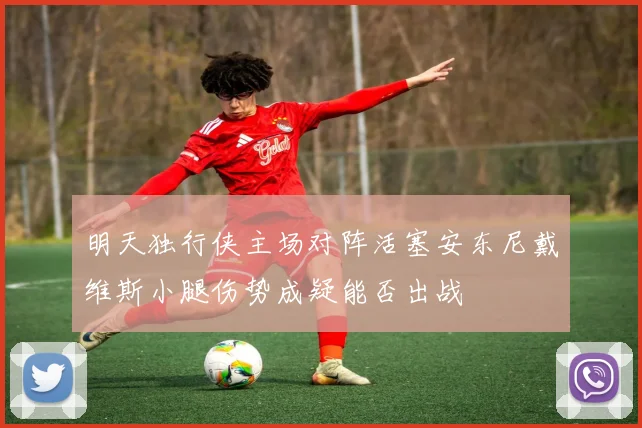 明天独行侠主场对阵活塞安东尼戴维斯小腿伤势成疑能否出战