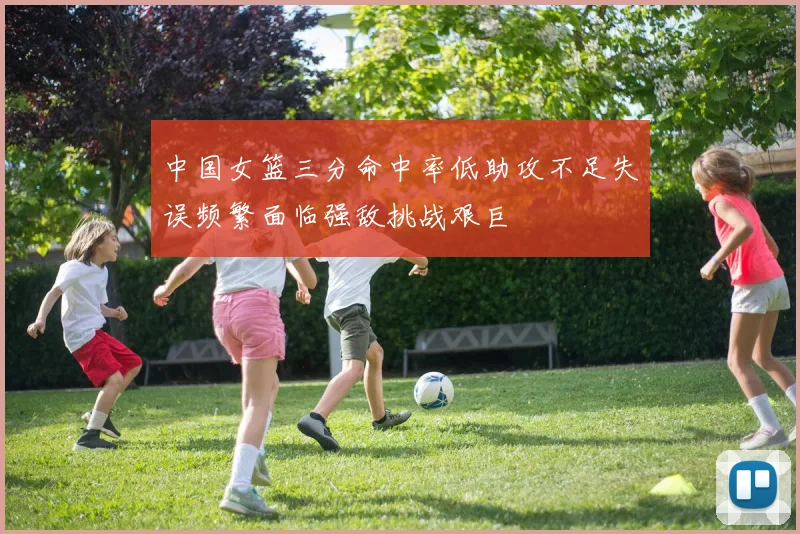 中国女篮三分命中率低助攻不足失误频繁面临强敌挑战艰巨