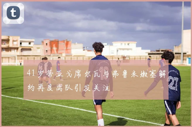 41岁蒂亚戈席尔瓦与弗鲁米嫩塞解约再度离队引发关注