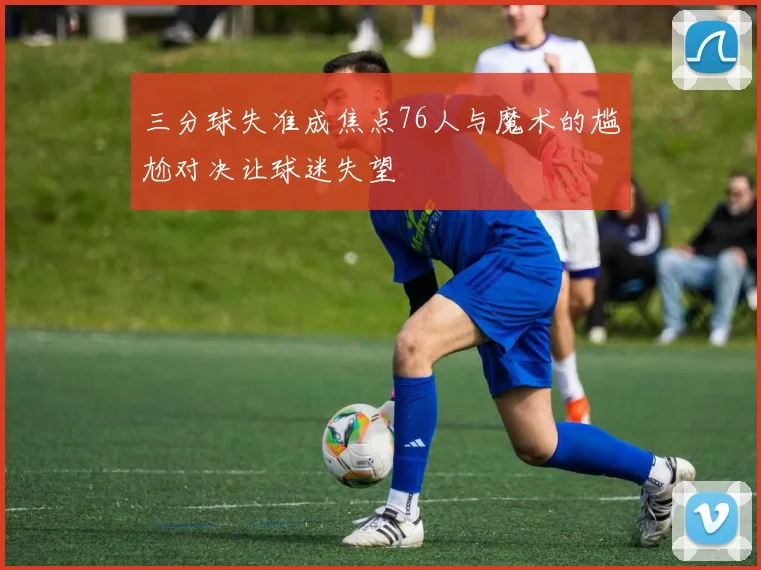 三分球失准成焦点76人与魔术的尴尬对决让球迷失望