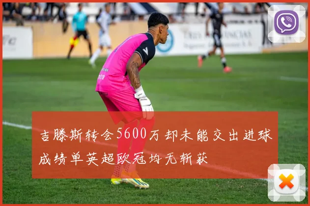 吉滕斯转会5600万却未能交出进球成绩单英超欧冠均无斩获
