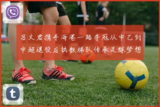 吕文君携手海港一路夺冠从中乙到中超退役后执教梯队传承足球梦想