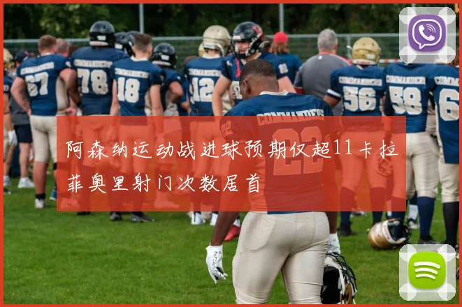 阿森纳运动战进球预期仅超11卡拉菲奥里射门次数居首