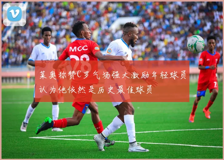 莱奥称赞C罗气场强大激励年轻球员认为他依然是历史最佳球员