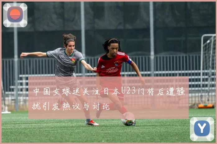 中国女球迷关注日本U23门将后遭骚扰引发热议与讨论