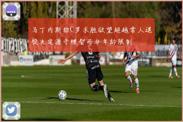 马丁内斯称C罗求胜欲望超越常人退役决定源于理智而非年龄限制