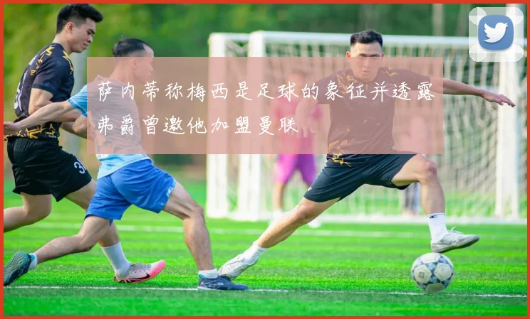 萨内蒂称梅西是足球的象征并透露弗爵曾邀他加盟曼联