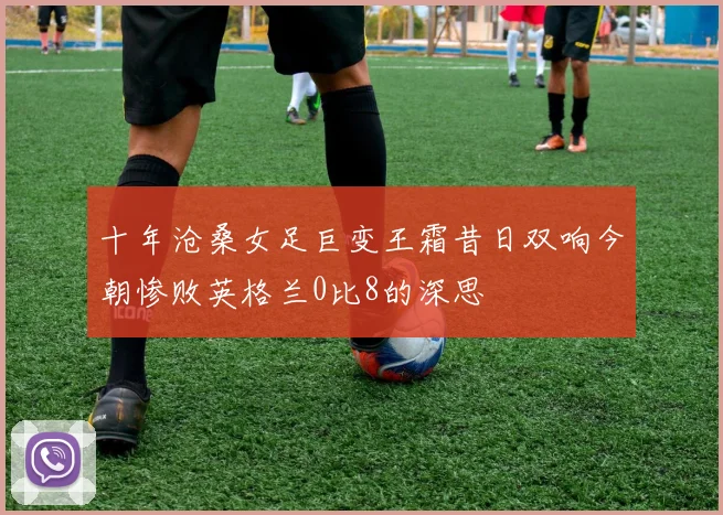 十年沧桑女足巨变王霜昔日双响今朝惨败英格兰0比8的深思