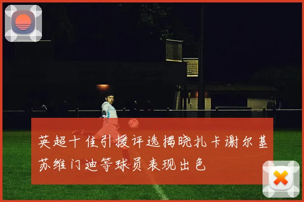 英超十佳引援评选揭晓扎卡谢尔基苏维门迪等球员表现出色