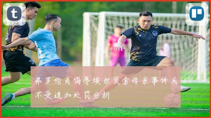 弗罗伦肖侮辱埃尔莫索母亲事件或不受追加处罚分析